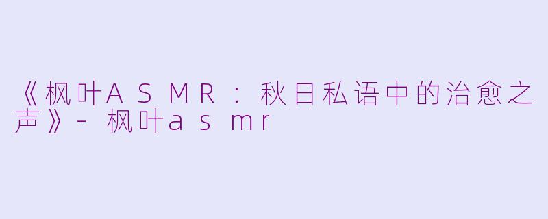 《枫叶ASMR：秋日私语中的治愈之声》-枫叶asmr