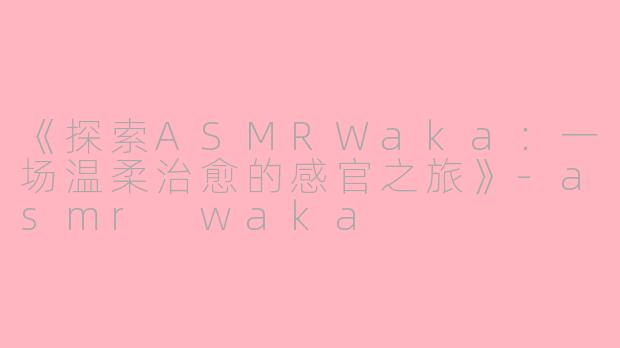 《探索ASMRWaka：一场温柔治愈的感官之旅》