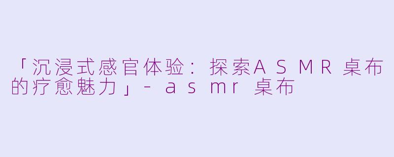 「沉浸式感官体验：探索ASMR桌布的疗愈魅力」-asmr桌布