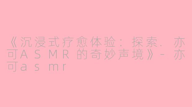 《沉浸式疗愈体验：探索.亦可ASMR的奇妙声境》-亦可asmr