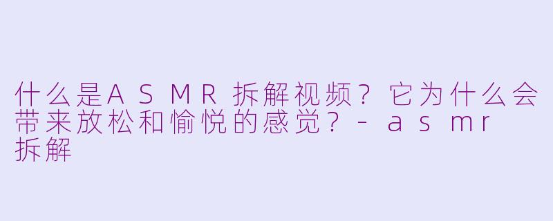 什么是ASMR拆解视频？它为什么会带来放松和愉悦的感觉？-asmr 拆解