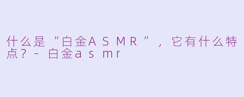 什么是“白金ASMR”，它有什么特点？-白金asmr