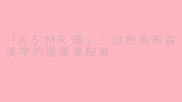 「ASMR御」：治愈系声音美学的温柔掌控者