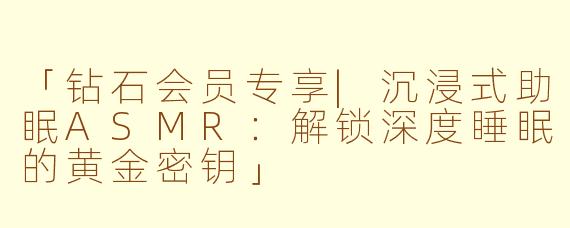 「钻石会员专享|沉浸式助眠ASMR：解锁深度睡眠的黄金密钥」
