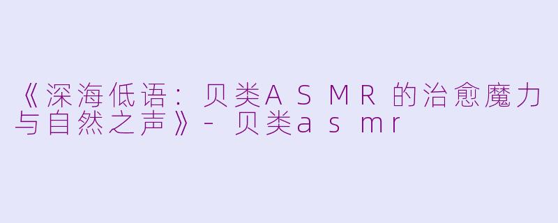 《深海低语：贝类ASMR的治愈魔力与自然之声》-贝类asmr