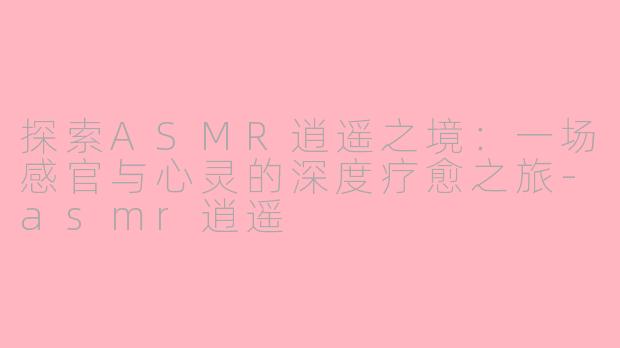 探索ASMR逍遥之境：一场感官与心灵的深度疗愈之旅-asmr逍遥