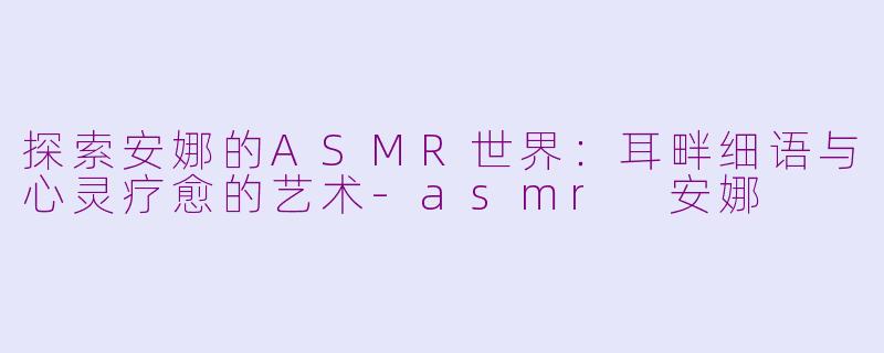 探索安娜的ASMR世界：耳畔细语与心灵疗愈的艺术-asmr 安娜
