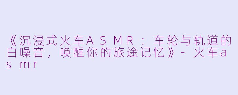 《沉浸式火车ASMR：车轮与轨道的白噪音，唤醒你的旅途记忆》-火车asmr