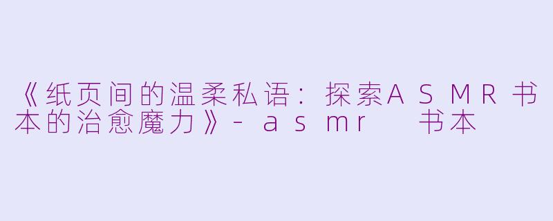 《纸页间的温柔私语：探索ASMR书本的治愈魔力》-asmr 书本