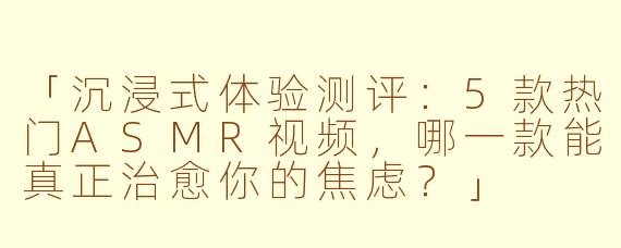 「沉浸式体验测评：5款热门ASMR视频，哪一款能真正治愈你的焦虑？」