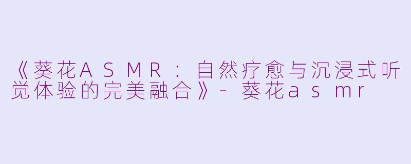 《葵花ASMR：自然疗愈与沉浸式听觉体验的完美融合》-葵花asmr