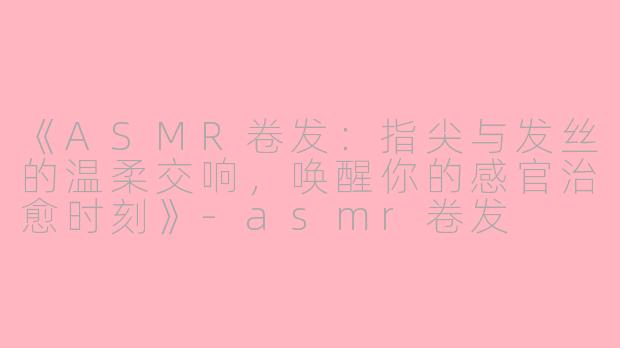 《ASMR卷发：指尖与发丝的温柔交响，唤醒你的感官治愈时刻》-asmr卷发