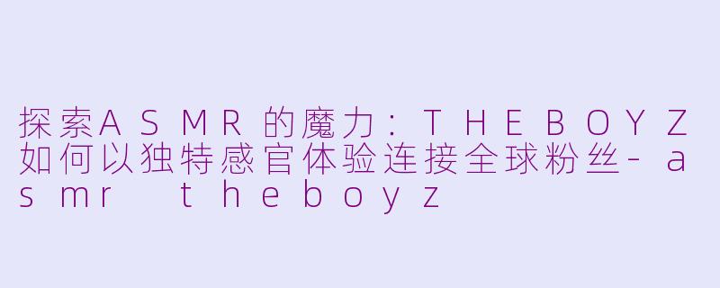 探索ASMR的魔力：THEBOYZ如何以独特感官体验连接全球粉丝-asmr theboyz