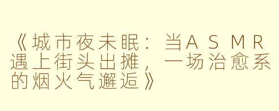《城市夜未眠：当ASMR遇上街头出摊，一场治愈系的烟火气邂逅》