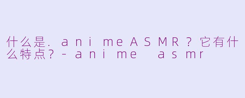 什么是.animeASMR?它有什么特点?
