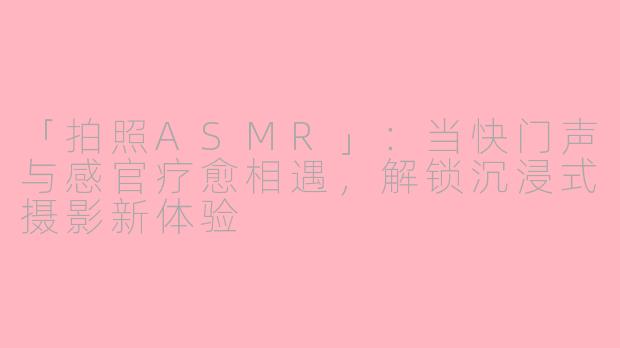 「拍照ASMR」：当快门声与感官疗愈相遇，解锁沉浸式摄影新体验