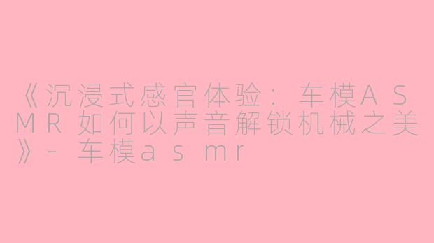 《沉浸式感官体验：车模ASMR如何以声音解锁机械之美》-车模asmr