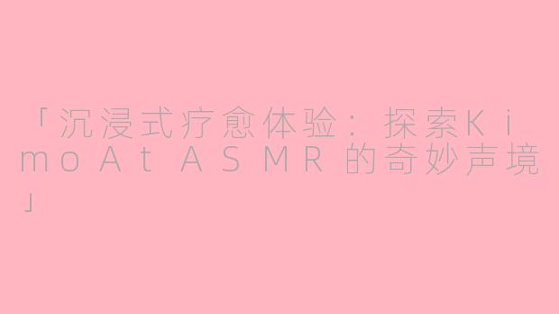「沉浸式疗愈体验：探索KimoAtASMR的奇妙声境」