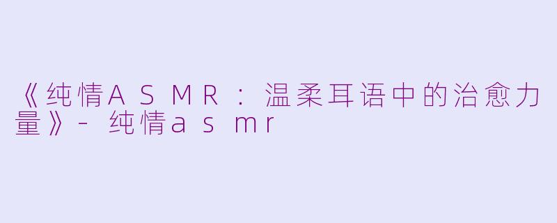 《纯情ASMR：温柔耳语中的治愈力量》-纯情asmr