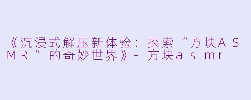 《沉浸式解压新体验：探索“方块ASMR”的奇妙世界》-方块asmr