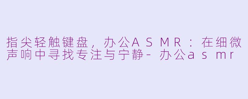 指尖轻触键盘，办公ASMR：在细微声响中寻找专注与宁静-办公asmr