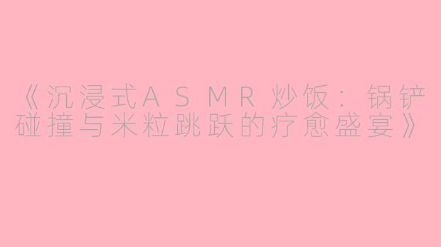 《沉浸式ASMR炒饭：锅铲碰撞与米粒跳跃的疗愈盛宴》
