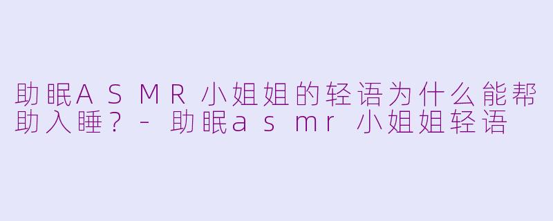 助眠ASMR小姐姐的轻语为什么能帮助入睡？-助眠asmr小姐姐轻语