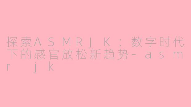 探索ASMRJK：数字时代下的感官放松新趋势-asmr jk
