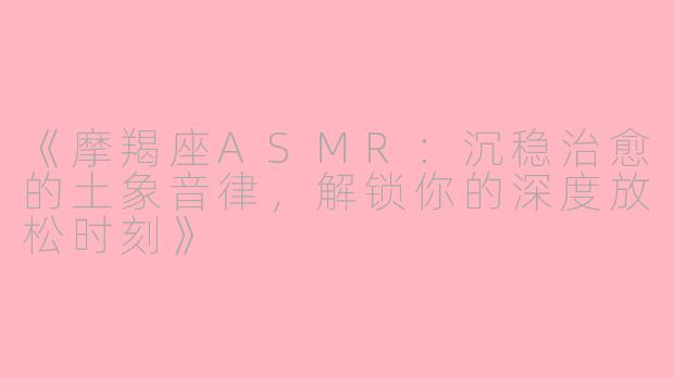 《摩羯座ASMR：沉稳治愈的土象音律，解锁你的深度放松时刻》