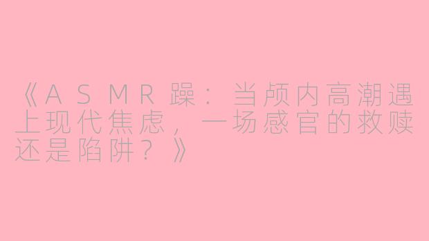 《ASMR躁：当颅内高潮遇上现代焦虑，一场感官的救赎还是陷阱？》