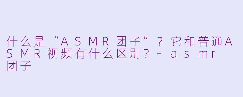什么是“ASMR团子”？它和普通ASMR视频有什么区别？-asmr 团子