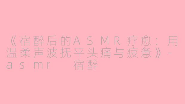 《宿醉后的ASMR疗愈：用温柔声波抚平头痛与疲惫》-asmr 宿醉