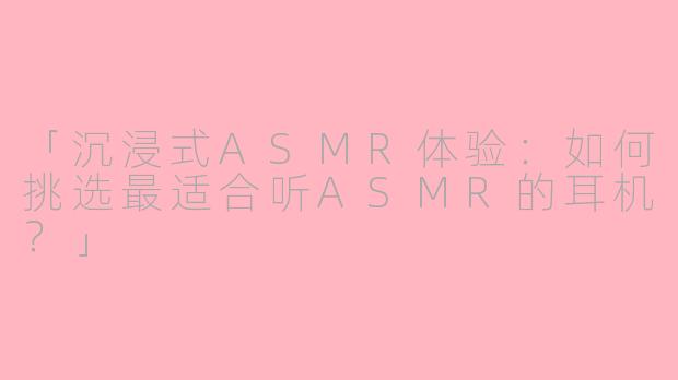 「沉浸式ASMR体验：如何挑选最适合听ASMR的耳机？」