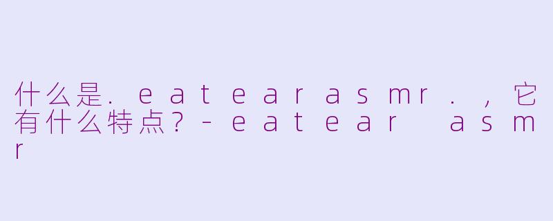什么是.eatearasmr.，它有什么特点？-eatear asmr