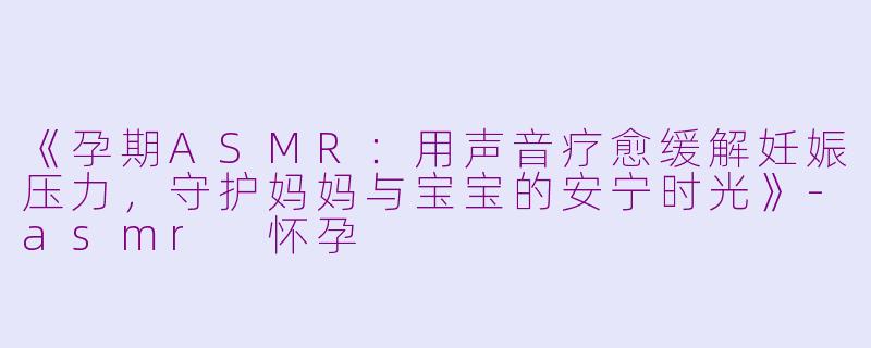 《孕期ASMR：用声音疗愈缓解妊娠压力，守护妈妈与宝宝的安宁时光》-asmr 怀孕
