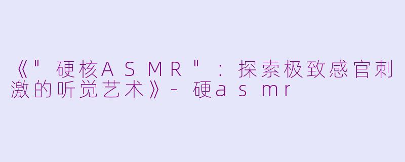 《"硬核ASMR":探索极致感官刺激的听觉艺术》