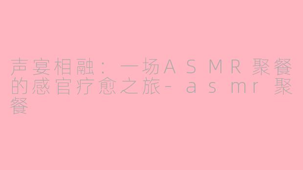声宴相融：一场ASMR聚餐的感官疗愈之旅-asmr聚餐