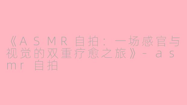 《ASMR自拍：一场感官与视觉的双重疗愈之旅》-asmr自拍