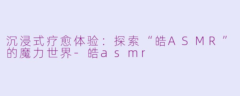 沉浸式疗愈体验：探索“皓ASMR”的魔力世界