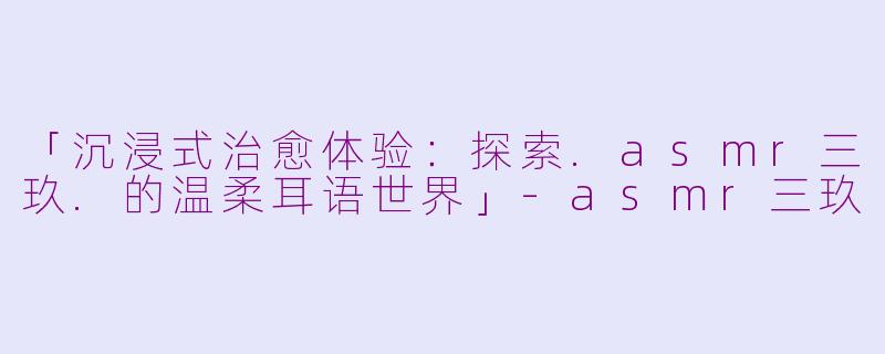 「沉浸式治愈体验：探索.asmr三玖.的温柔耳语世界」-asmr三玖