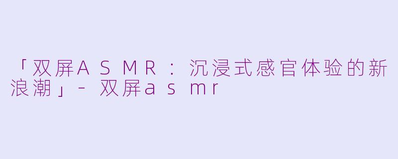 「双屏ASMR：沉浸式感官体验的新浪潮」-双屏asmr