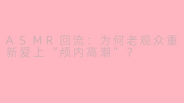 ASMR回流：为何老观众重新爱上“颅内高潮”？