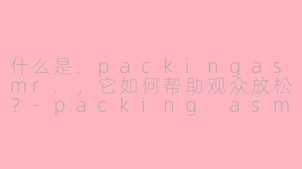 什么是.packingasmr.，它如何帮助观众放松？