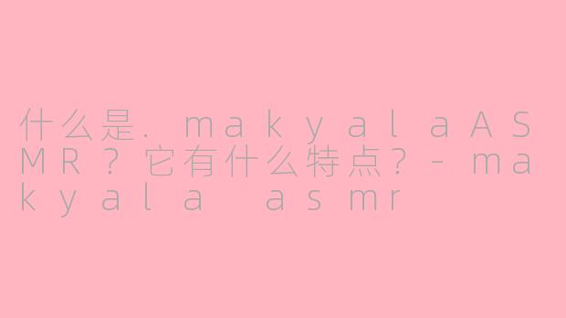 什么是.makyalaASMR？它有什么特点？-makyala asmr