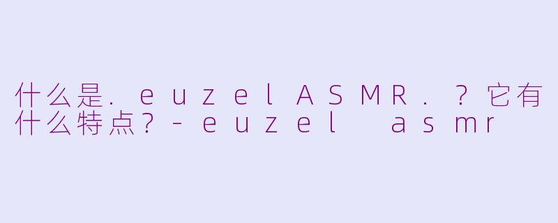 什么是.euzelASMR.？它有什么特点？-euzel asmr