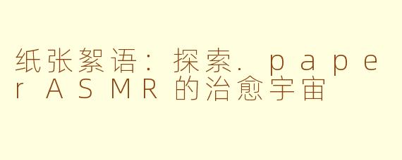 纸张絮语：探索.paperASMR的治愈宇宙