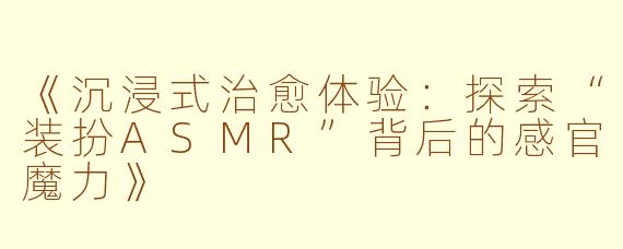 《沉浸式治愈体验：探索“装扮ASMR”背后的感官魔力》