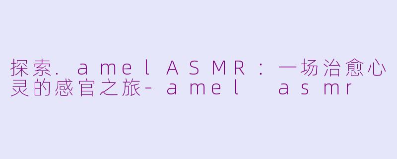 探索.amelASMR：一场治愈心灵的感官之旅-amel asmr