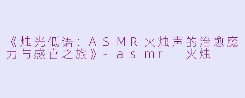 《烛光低语：ASMR火烛声的治愈魔力与感官之旅》-asmr 火烛