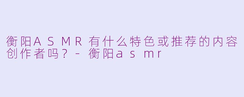 衡阳ASMR有什么特色或推荐的内容创作者吗？-衡阳asmr